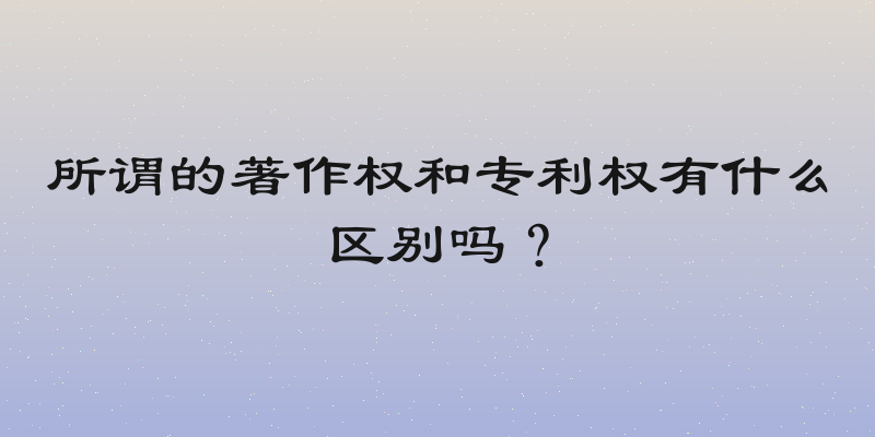 所谓的著作权和专利权有什么区别吗？