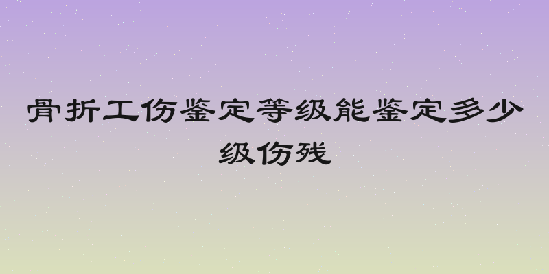 骨折工伤鉴定等级能鉴定多少级伤残