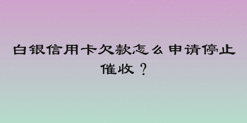 白银信用卡欠款怎么申请停止催收？