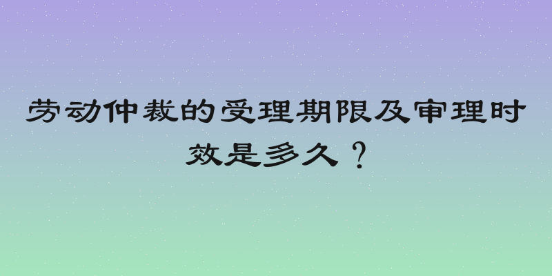 劳动仲裁的受理期限及审理时效是多久？