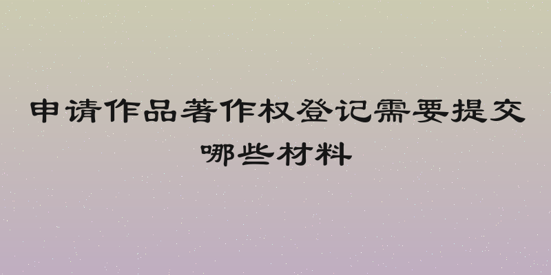 申请作品著作权登记需要提交哪些材料