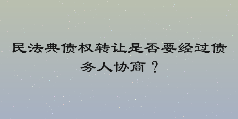 民法典债权转让是否要经过债务人协商？