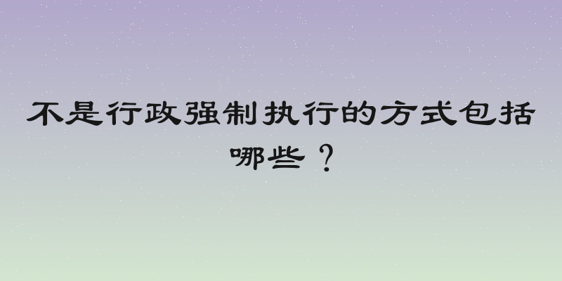 不是行政强制执行的方式包括哪些？