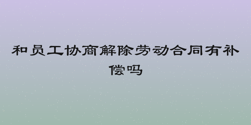 和员工协商解除劳动合同有补偿吗