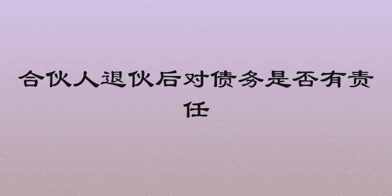 合伙人退伙后对债务是否有责任