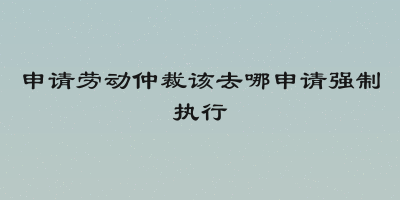 申请劳动仲裁该去哪申请强制执行