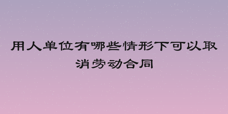 用人单位有哪些情形下可以取消劳动合同