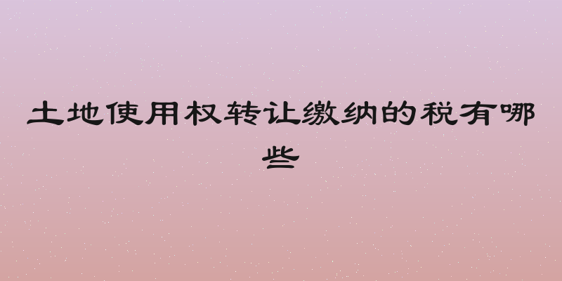 土地使用权转让缴纳的税有哪些