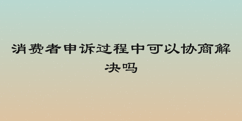 消费者申诉过程中可以协商解决吗