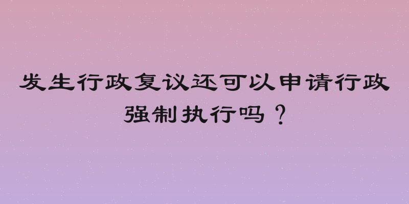 发生行政复议还可以申请行政强制执行吗？
