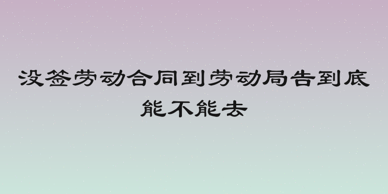 没签劳动合同到劳动局告到底能不能去
