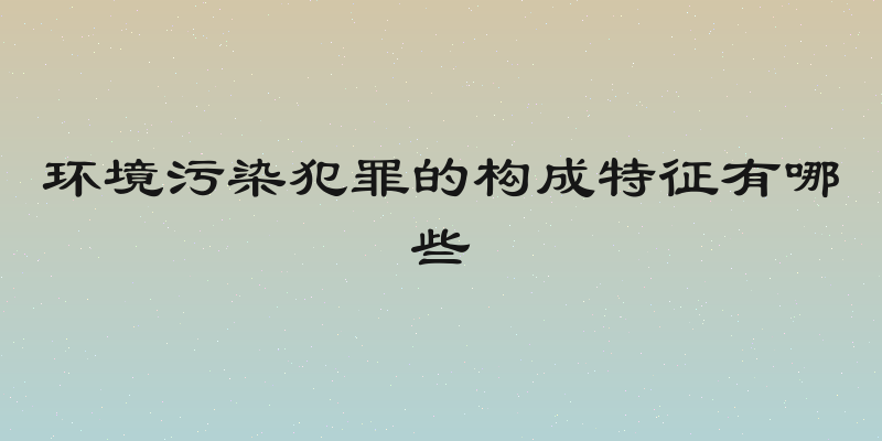环境污染犯罪的构成特征有哪些