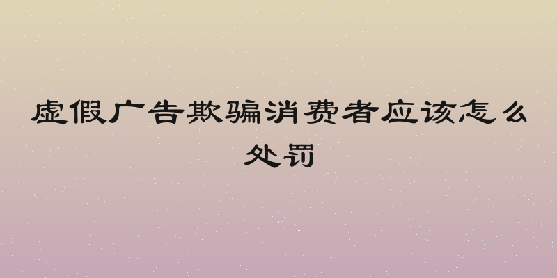 虚假广告欺骗消费者应该怎么处罚
