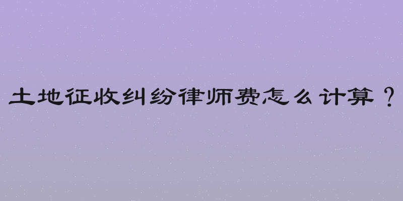 土地征收纠纷律师费怎么计算？