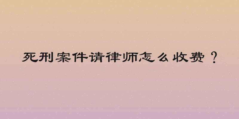 死刑案件请律师怎么收费？