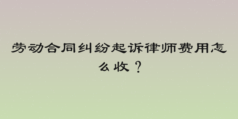 劳动合同纠纷起诉律师费用怎么收？