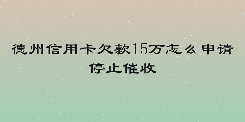 德州信用卡欠款15万怎么申请停止催收