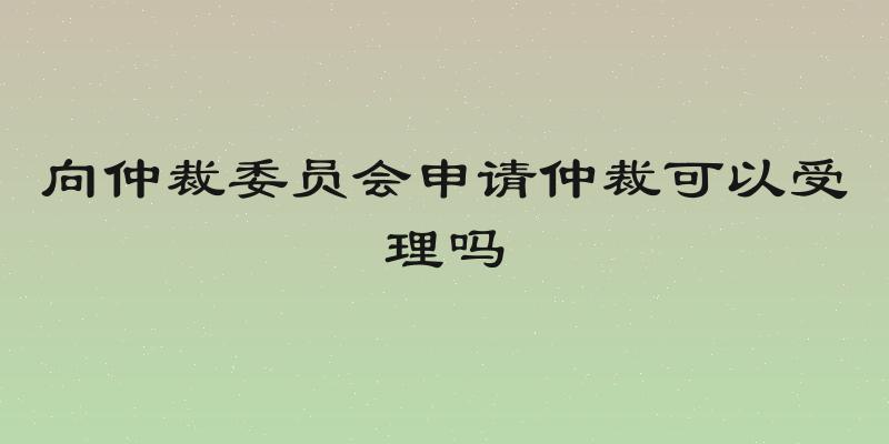 向仲裁委员会申请仲裁可以受理吗