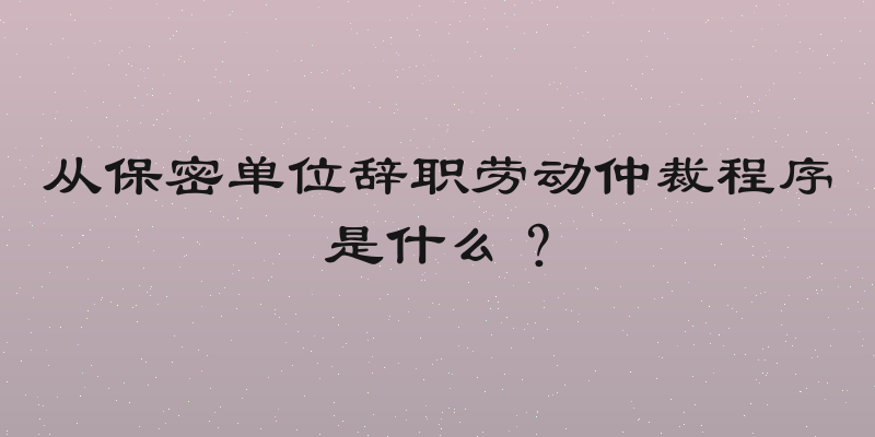 从保密单位辞职劳动仲裁程序是什么？