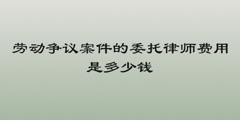 劳动争议案件的委托律师费用是多少钱