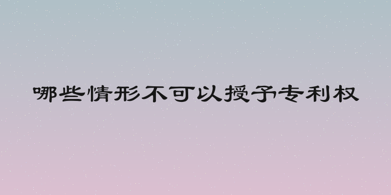哪些情形不可以授予专利权