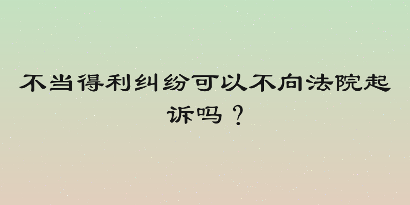 不当得利纠纷可以不向法院起诉吗？