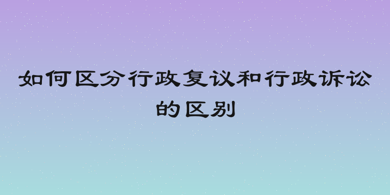 如何区分行政复议和行政诉讼的区别