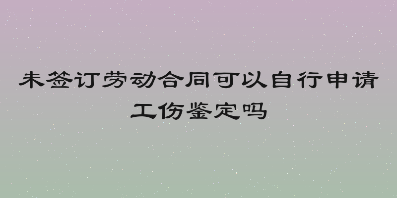 未签订劳动合同可以自行申请工伤鉴定吗