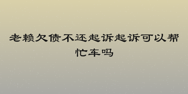 老赖欠债不还起诉起诉可以帮忙车吗