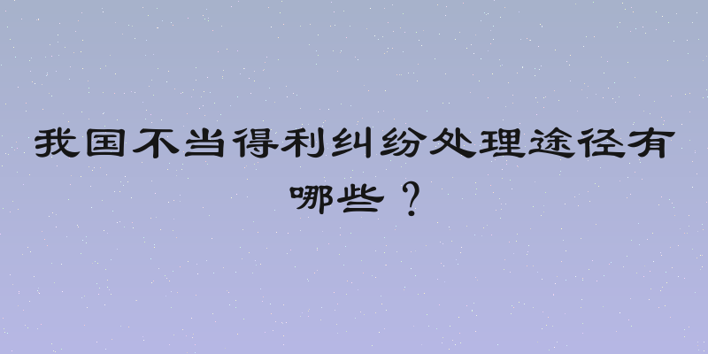 我国不当得利纠纷处理途径有哪些？