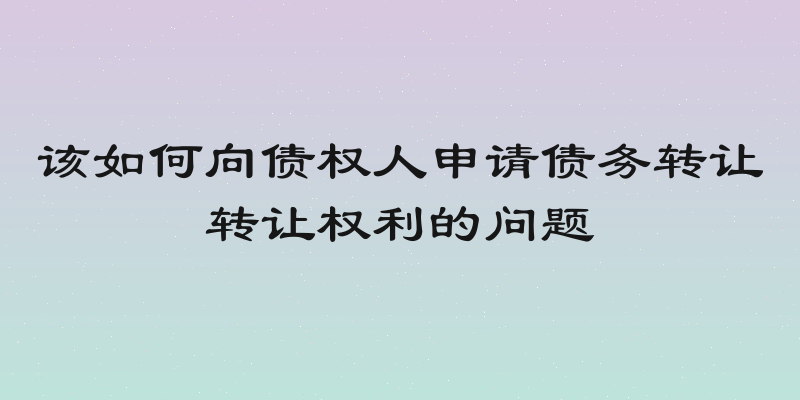 该如何向债权人申请债务转让转让权利的问题