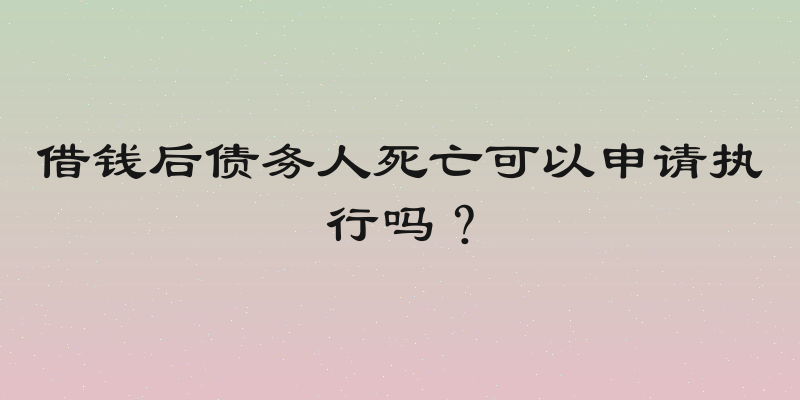 借钱后债务人死亡可以申请执行吗？