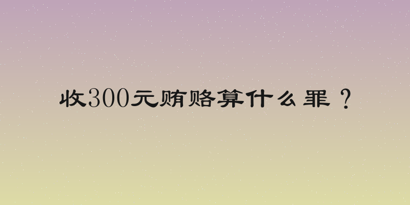 收300元贿赂算什么罪？