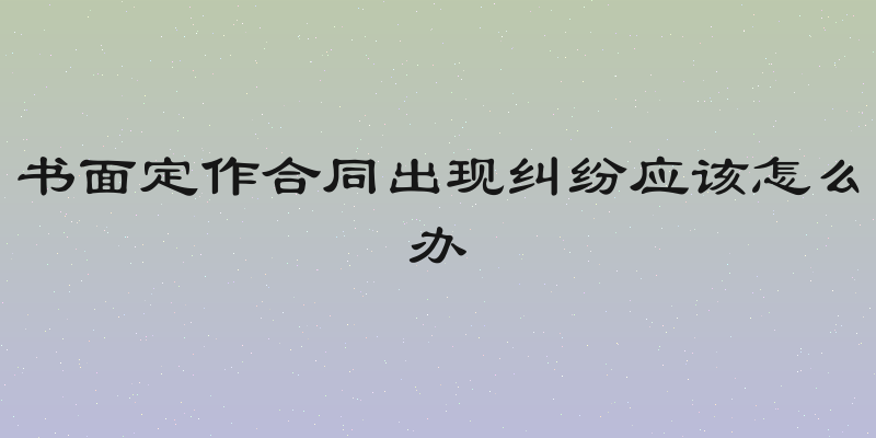 书面定作合同出现纠纷应该怎么办