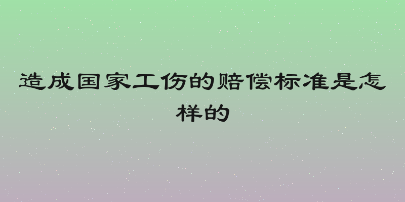 造成国家工伤的赔偿标准是怎样的