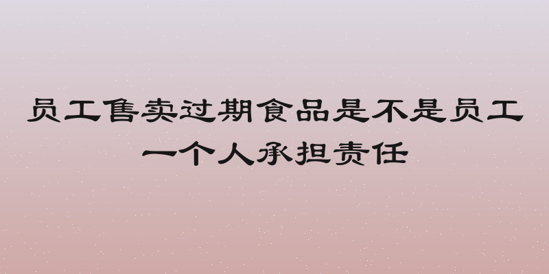 员工售卖过期食品是不是员工一个人承担责任