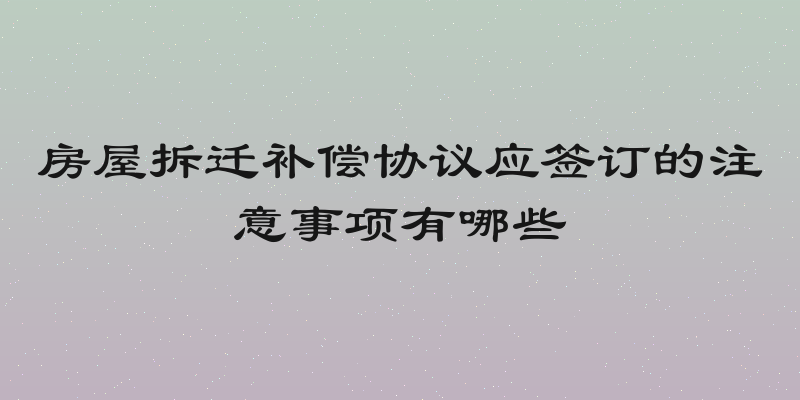 房屋拆迁补偿协议应签订的注意事项有哪些