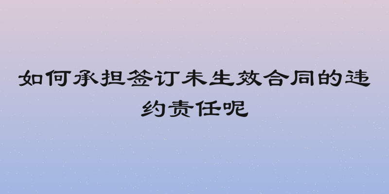 如何承担签订未生效合同的违约责任呢
