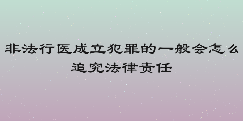 非法行医成立犯罪的一般会怎么追究法律责任