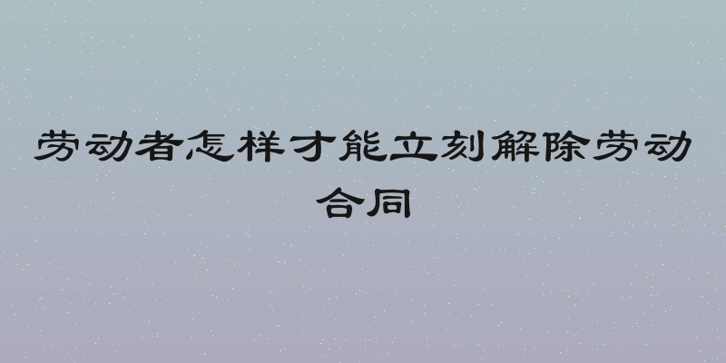 劳动者怎样才能立刻解除劳动合同