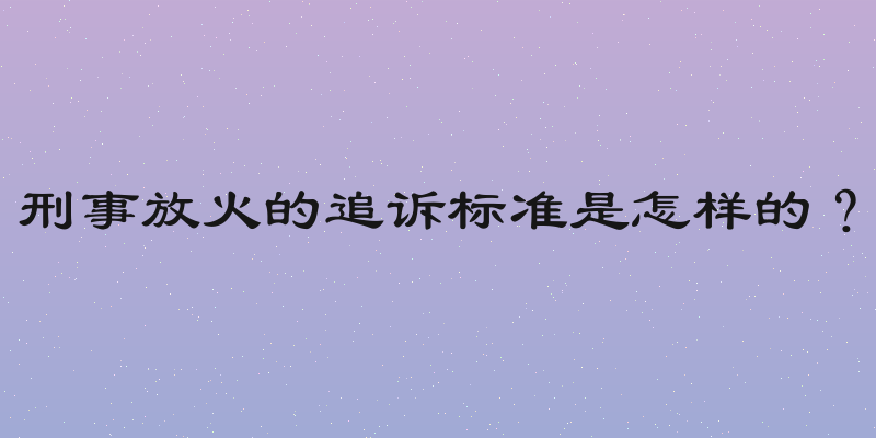 刑事放火的追诉标准是怎样的？
