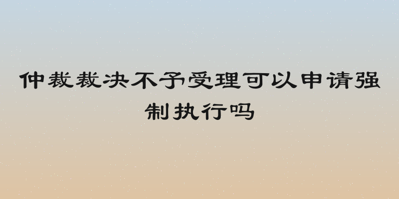 仲裁裁决不予受理可以申请强制执行吗