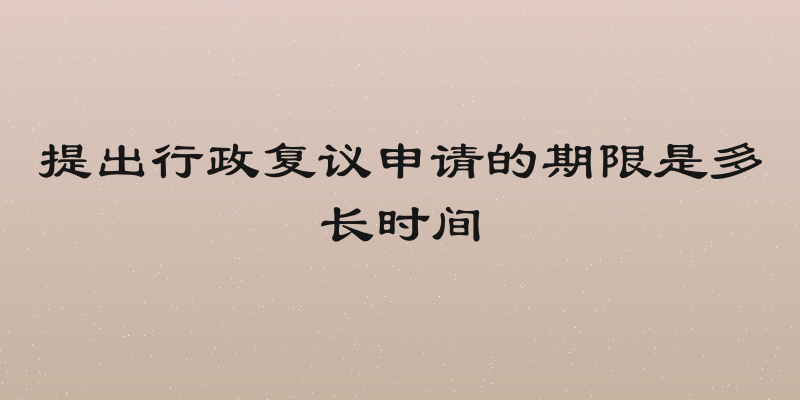 提出行政复议申请的期限是多长时间