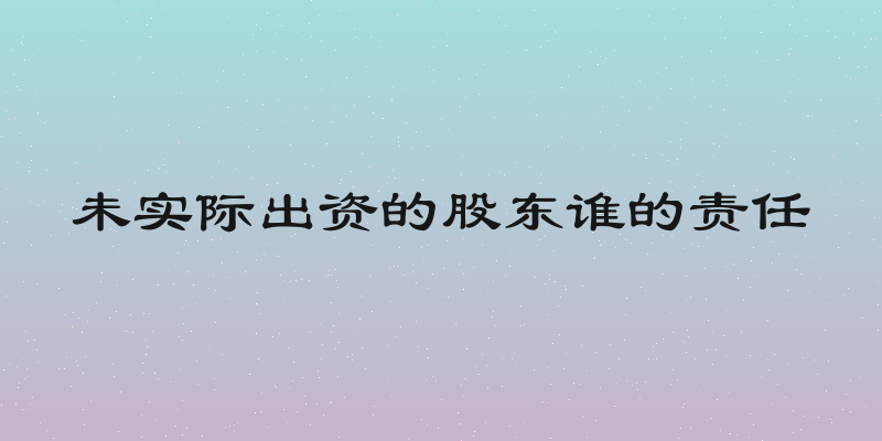 未实际出资的股东谁的责任