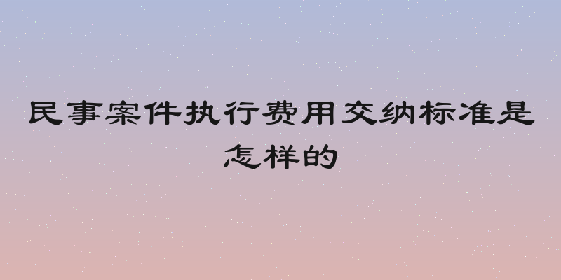 民事案件执行费用交纳标准是怎样的