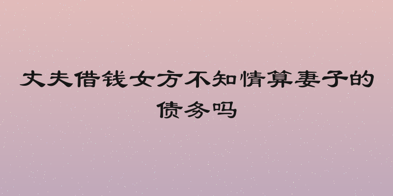 丈夫借钱女方不知情算妻子的债务吗