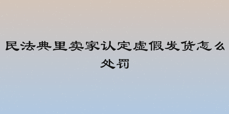 民法典里卖家认定虚假发货怎么处罚