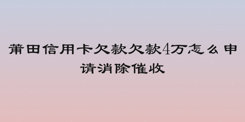 莆田信用卡欠款欠款4万怎么申请消除催收