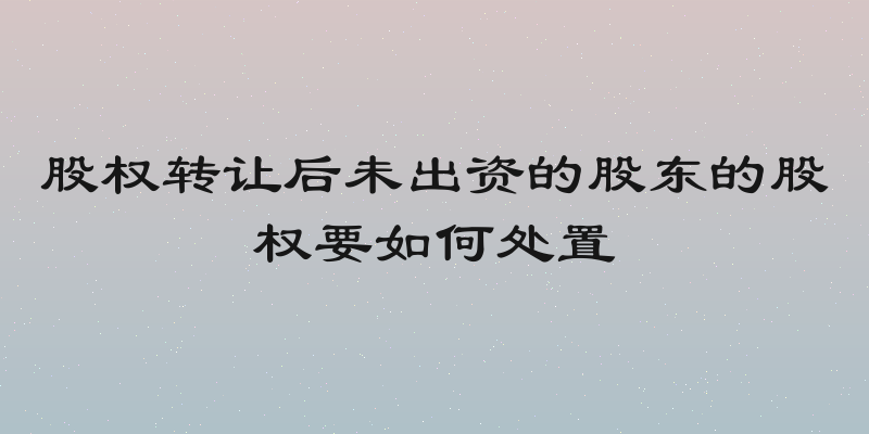 股权转让后未出资的股东的股权要如何处置