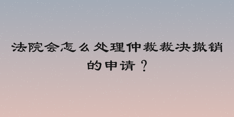 法院会怎么处理仲裁裁决撤销的申请？